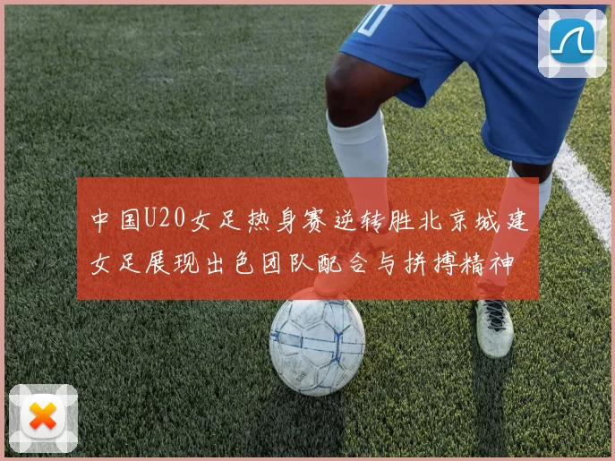 中国U20女足热身赛逆转胜北京城建女足展现出色团队配合与拼搏精神