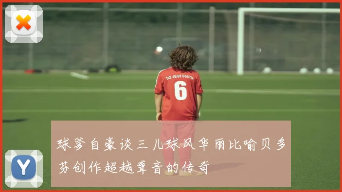 球爹自豪谈三儿球风华丽比喻贝多芬创作超越聋音的传奇