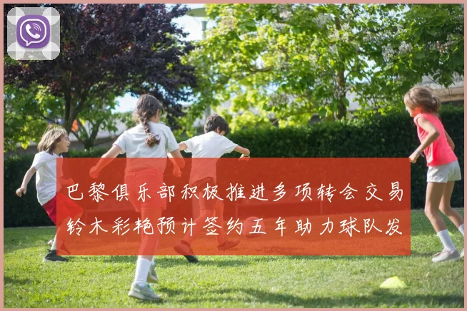巴黎俱乐部积极推进多项转会交易铃木彩艳预计签约五年助力球队发展