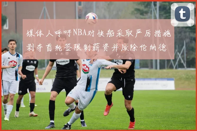 媒体人呼吁NBA对快船采取严厉措施剥夺首轮签限制薪资并废除伦纳德合同