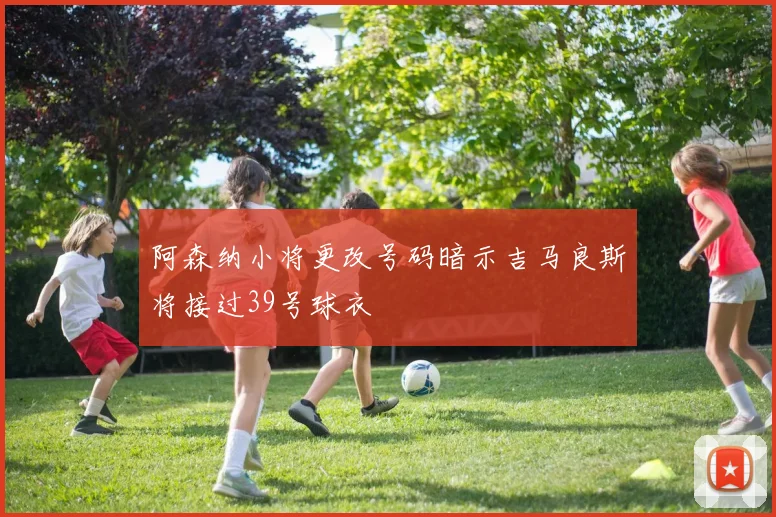 阿森纳小将更改号码暗示吉马良斯将接过39号球衣