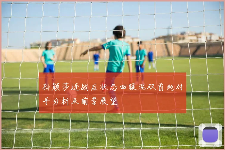 孙颖莎连战后状态回暖混双首轮对手分析及前景展望