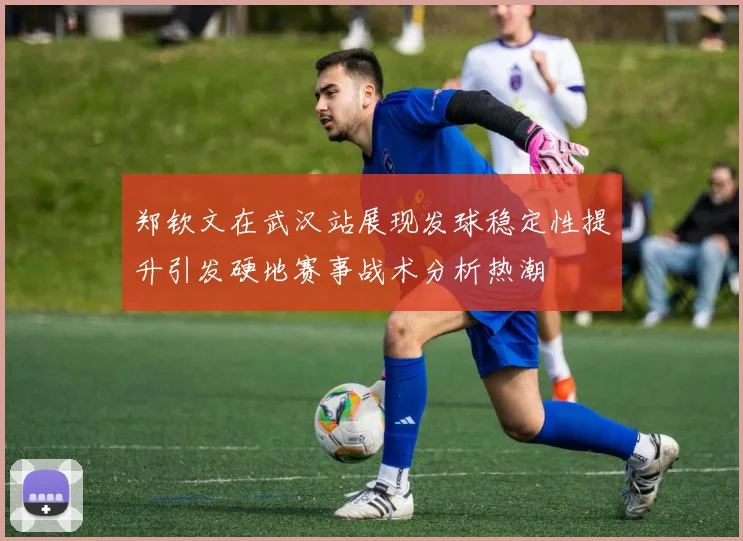 郑钦文在武汉站展现发球稳定性提升引发硬地赛事战术分析热潮