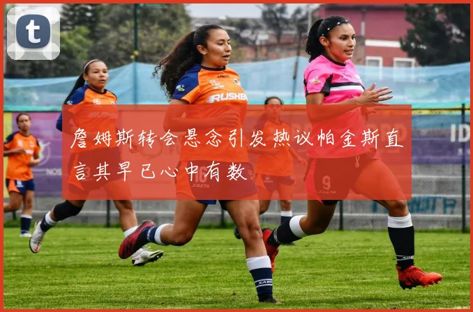 詹姆斯转会悬念引发热议帕金斯直言其早已心中有数