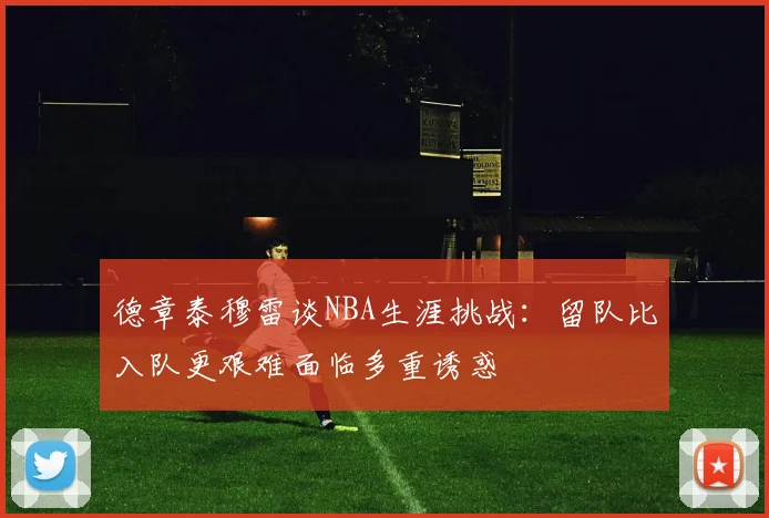 德章泰穆雷谈NBA生涯挑战：留队比入队更艰难面临多重诱惑
