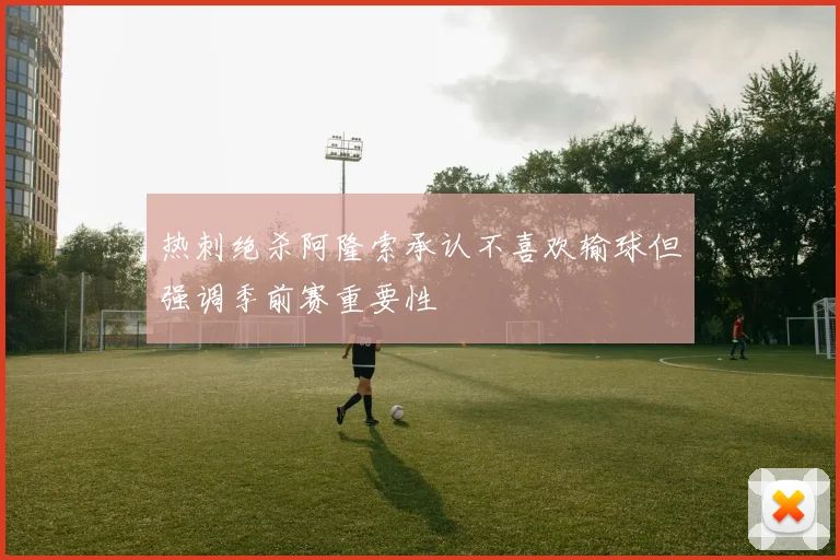 热刺绝杀阿隆索承认不喜欢输球但强调季前赛重要性