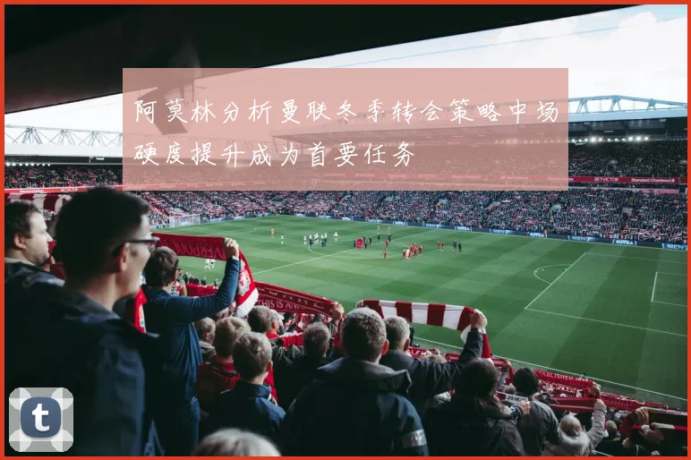 阿莫林分析曼联冬季转会策略中场硬度提升成为首要任务