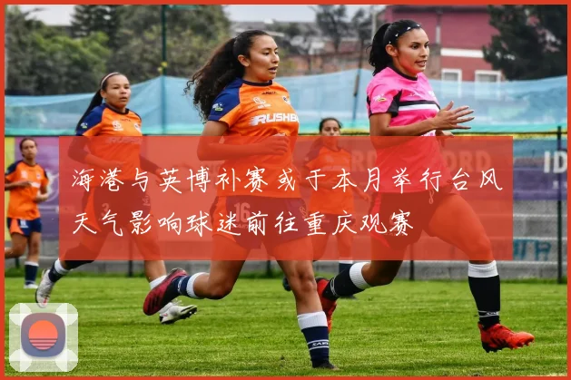 海港与英博补赛或于本月举行台风天气影响球迷前往重庆观赛